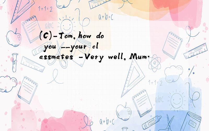 (C)-Tom,how do you __your classmates -Very well,Mum.