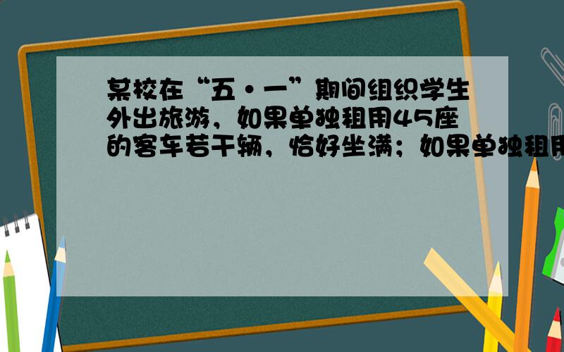 某校在“五•一”期间组织学生外出旅游，如果单独租用45座的客车若干辆，恰好坐满；如果单独租用60座的客车，可少租一辆，并