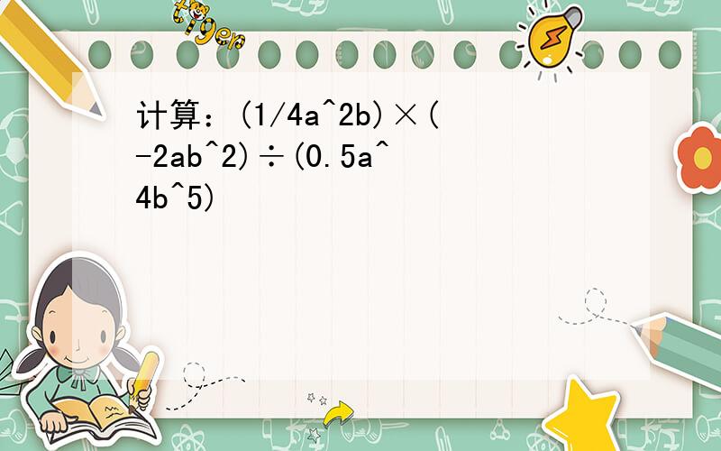 计算：(1/4a^2b)×(-2ab^2)÷(0.5a^4b^5)