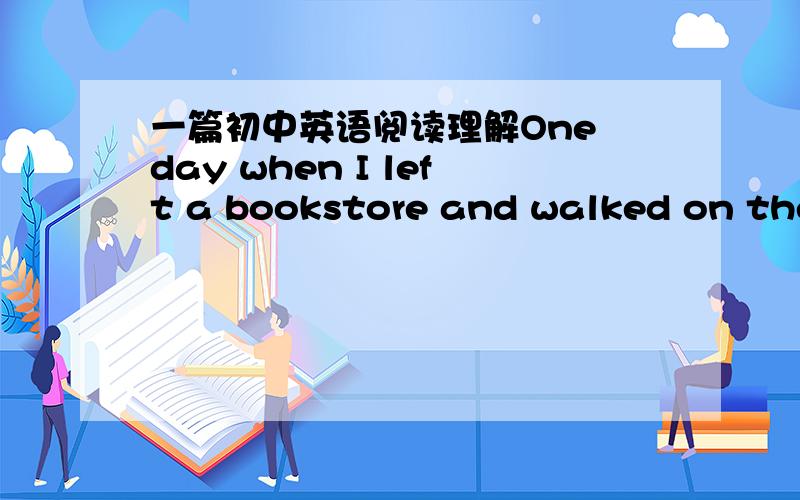 一篇初中英语阅读理解One day when I left a bookstore and walked on the