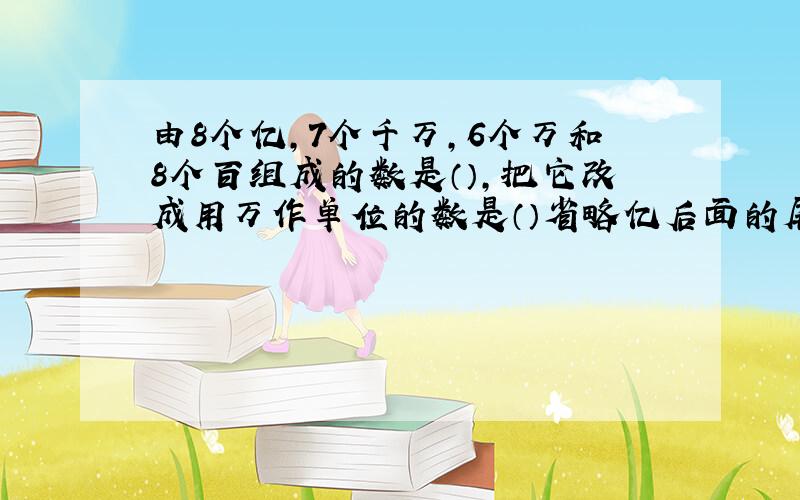 由8个亿,7个千万,6个万和8个百组成的数是（）,把它改成用万作单位的数是（）省略亿后面的尾数约是