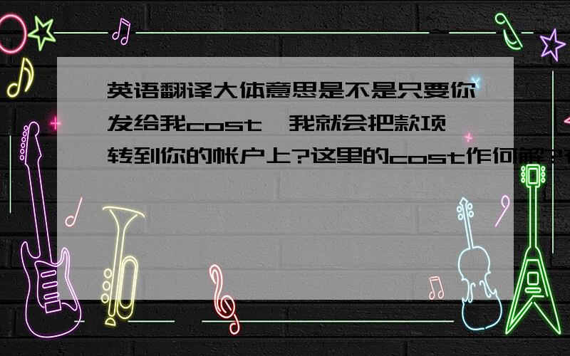 英语翻译大体意思是不是只要你发给我cost,我就会把款项转到你的帐户上?这里的cost作何解?有帐单的意思吗?