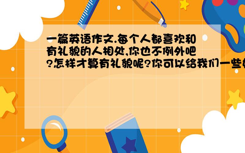 一篇英语作文.每个人都喜欢和有礼貌的人相处,你也不例外吧?怎样才算有礼貌呢?你可以给我们一些好的建议吗?80字左右