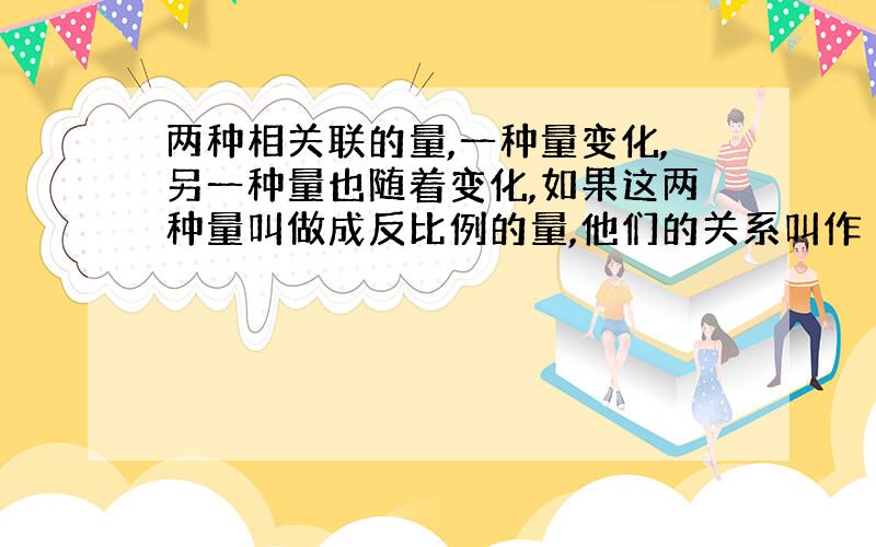 两种相关联的量,一种量变化,另一种量也随着变化,如果这两种量叫做成反比例的量,他们的关系叫作（ ）