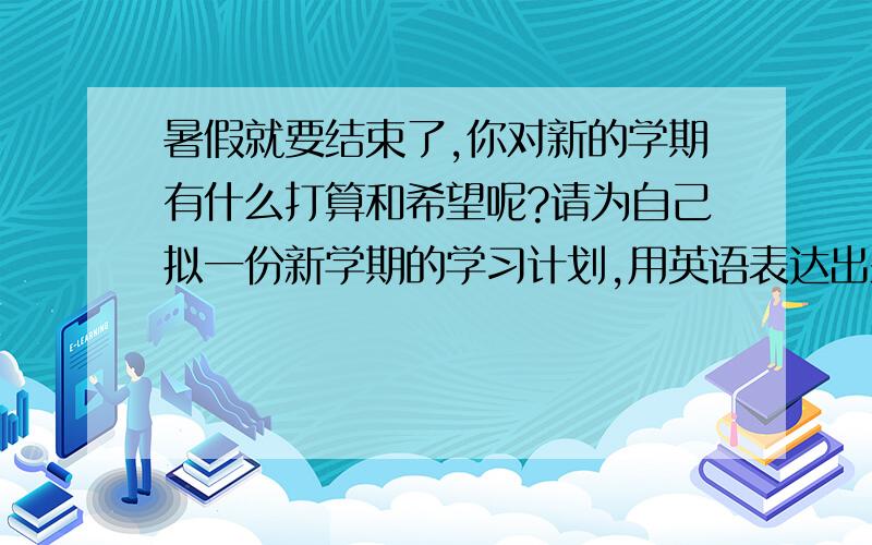 暑假就要结束了,你对新的学期有什么打算和希望呢?请为自己拟一份新学期的学习计划,用英语表达出来.