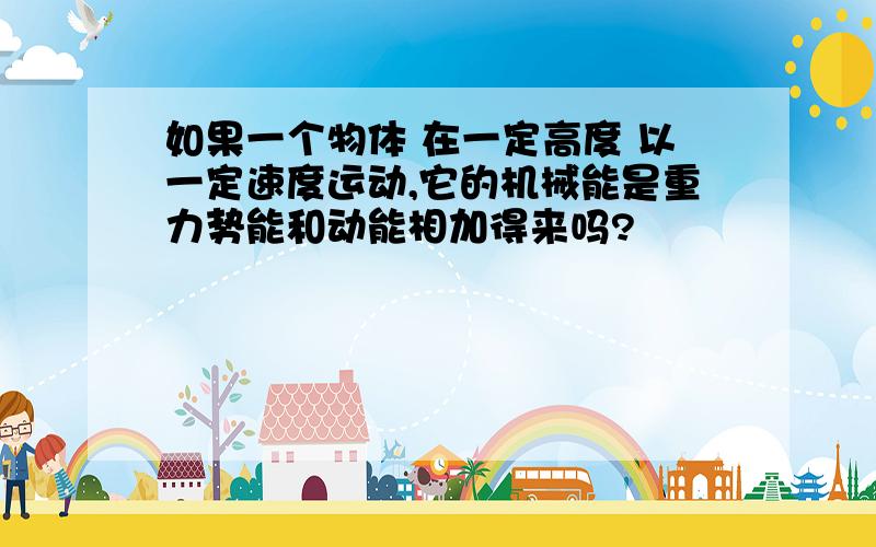 如果一个物体 在一定高度 以一定速度运动,它的机械能是重力势能和动能相加得来吗?