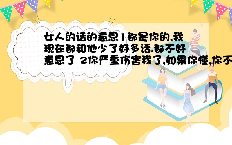 女人的话的意思1都是你的,我现在都和他少了好多话.都不好意思了 2你严重伤害我了,如果你懂,你不会说我听的,不过这样也好