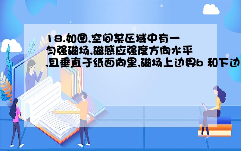 18.如图,空间某区域中有一匀强磁场,磁感应强度方向水平,且垂直于纸面向里,磁场上边界b 和下边界d水平