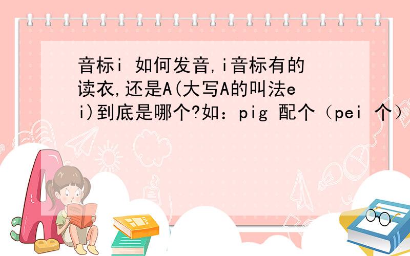 音标i 如何发音,i音标有的读衣,还是A(大写A的叫法ei)到底是哪个?如：pig 配个（pei 个）sit（sei特）