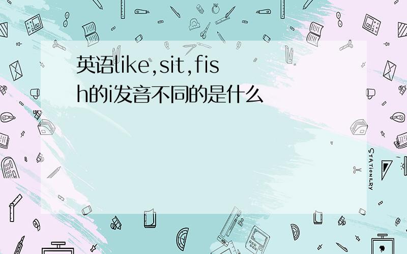 英语like,sit,fish的i发音不同的是什么