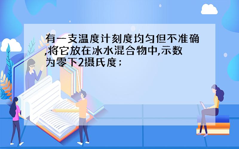 有一支温度计刻度均匀但不准确,将它放在冰水混合物中,示数为零下2摄氏度；