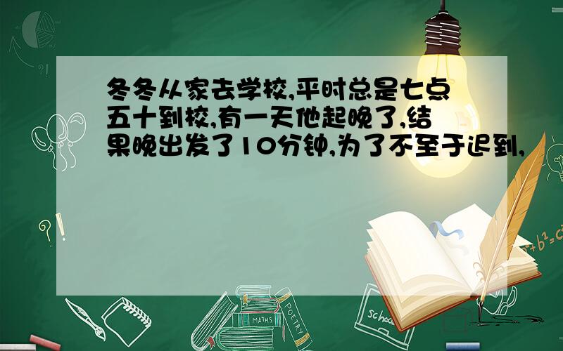 冬冬从家去学校,平时总是七点五十到校,有一天他起晚了,结果晚出发了10分钟,为了不至于迟到,