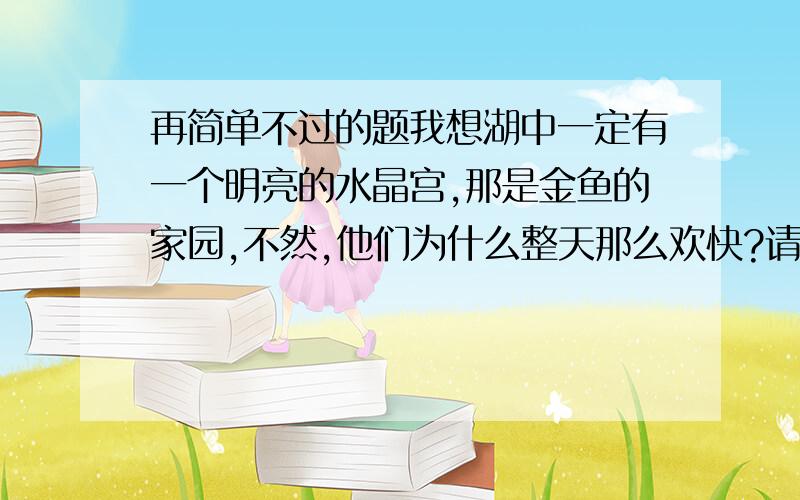 再简单不过的题我想湖中一定有一个明亮的水晶宫,那是金鱼的家园,不然,他们为什么整天那么欢快?请大家仿写一个,文笔优美,对