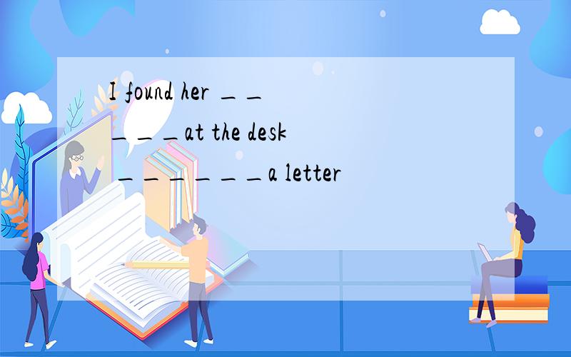 I found her _____at the desk ______a letter