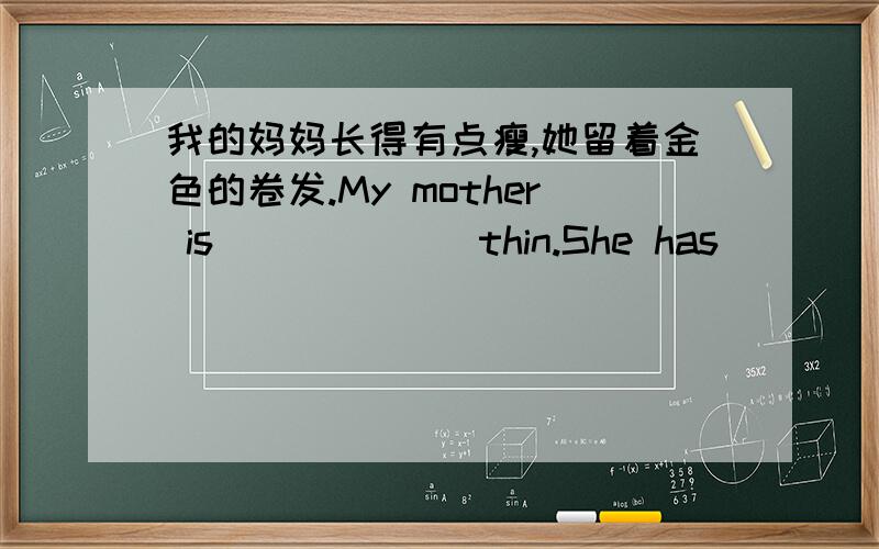 我的妈妈长得有点瘦,她留着金色的卷发.My mother is （）（）（）thin.She has （）（）hair