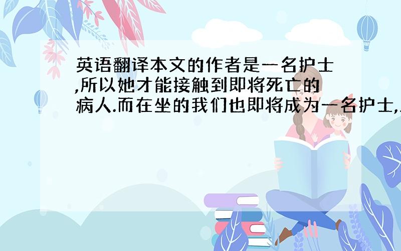 英语翻译本文的作者是一名护士,所以她才能接触到即将死亡的病人.而在坐的我们也即将成为一名护士,虽然我们不能阻止病人的死亡