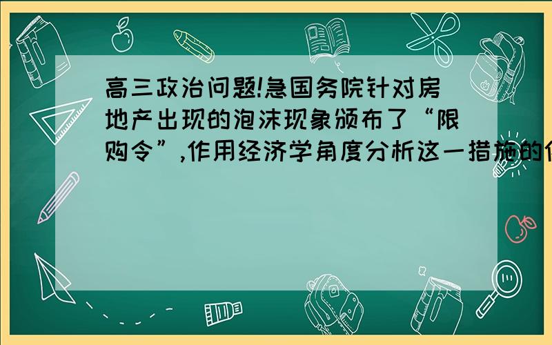 高三政治问题!急国务院针对房地产出现的泡沫现象颁布了“限购令”,作用经济学角度分析这一措施的依据和带来的影响,从哲学角度