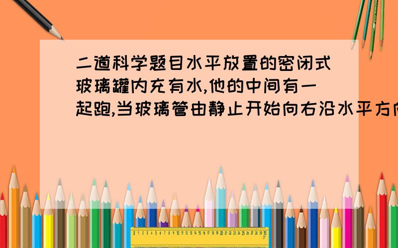 二道科学题目水平放置的密闭式玻璃罐内充有水,他的中间有一起跑,当玻璃管由静止开始向右沿水平方向运动时,气泡将相对于管子（