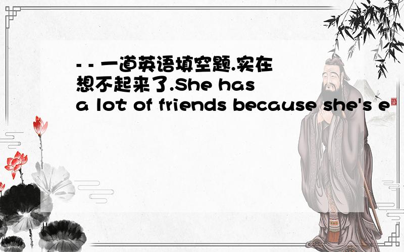 - - 一道英语填空题.实在想不起来了.She has a lot of friends because she's e