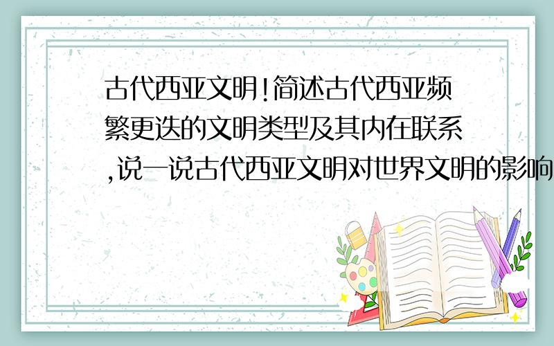 古代西亚文明!简述古代西亚频繁更迭的文明类型及其内在联系,说一说古代西亚文明对世界文明的影响.