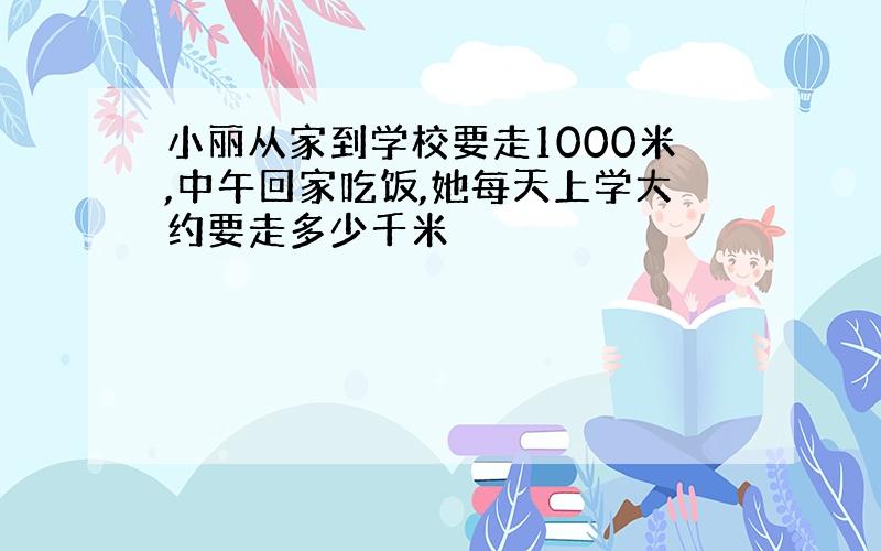 小丽从家到学校要走1000米,中午回家吃饭,她每天上学大约要走多少千米