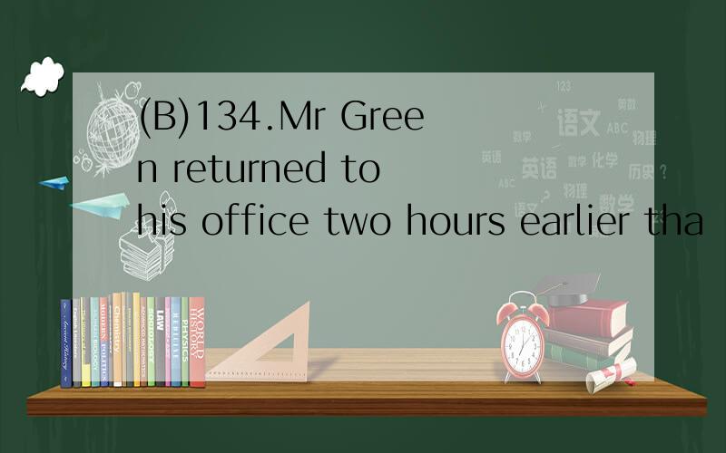 (B)134.Mr Green returned to his office two hours earlier tha