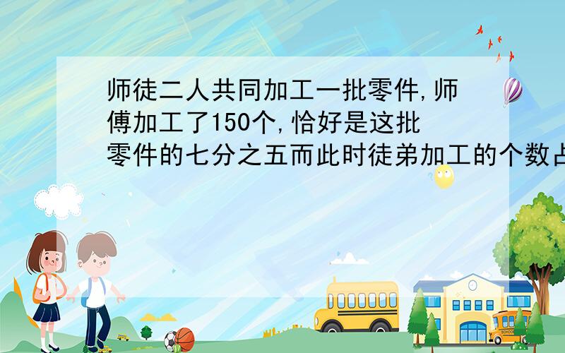 师徒二人共同加工一批零件,师傅加工了150个,恰好是这批零件的七分之五而此时徒弟加工的个数占这批零件的