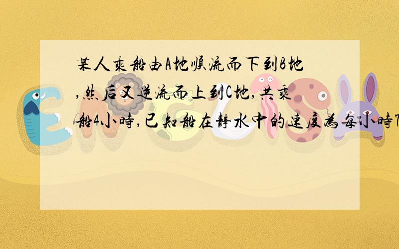 某人乘船由A地顺流而下到B地,然后又逆流而上到C地,共乘船4小时,已知船在静水中的速度为每小时7.5千米,