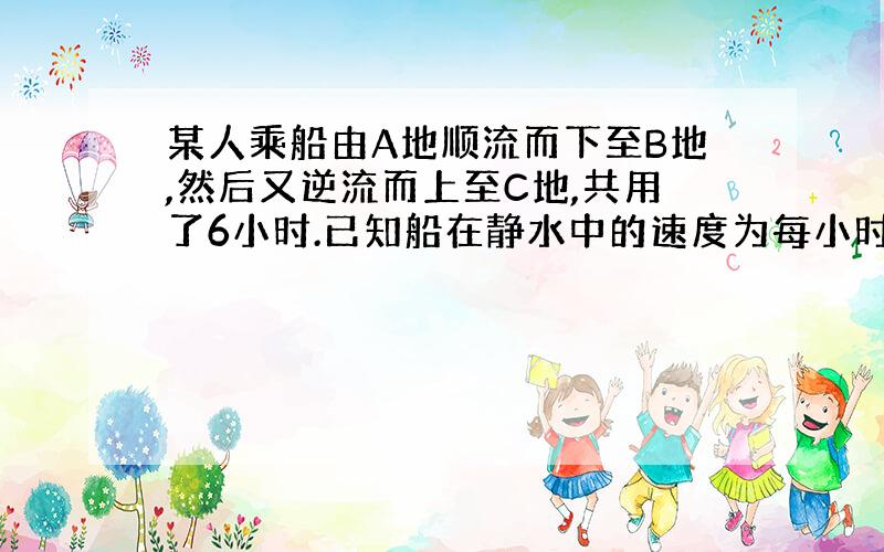 某人乘船由A地顺流而下至B地,然后又逆流而上至C地,共用了6小时.已知船在静水中的速度为每小时8千米,水