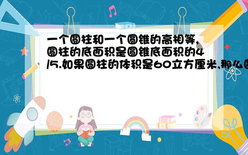 一个圆柱和一个圆锥的高相等,圆柱的底面积是圆锥底面积的4/5.如果圆柱的体积是60立方厘米,那么圆锥的体