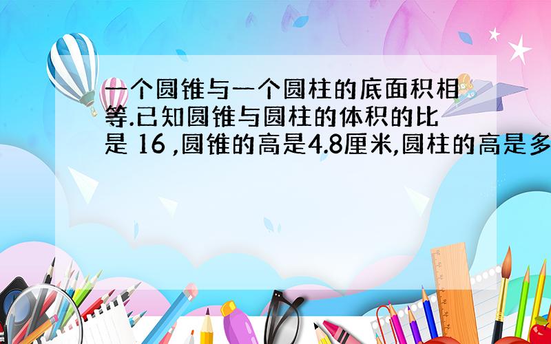 一个圆锥与一个圆柱的底面积相等.已知圆锥与圆柱的体积的比是 16 ,圆锥的高是4.8厘米,圆柱的高是多少