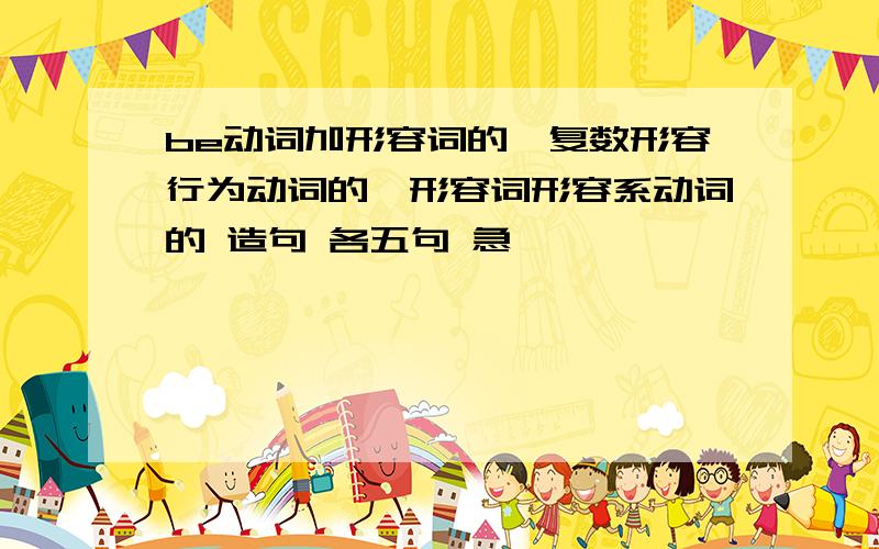 be动词加形容词的,复数形容行为动词的,形容词形容系动词的 造句 各五句 急