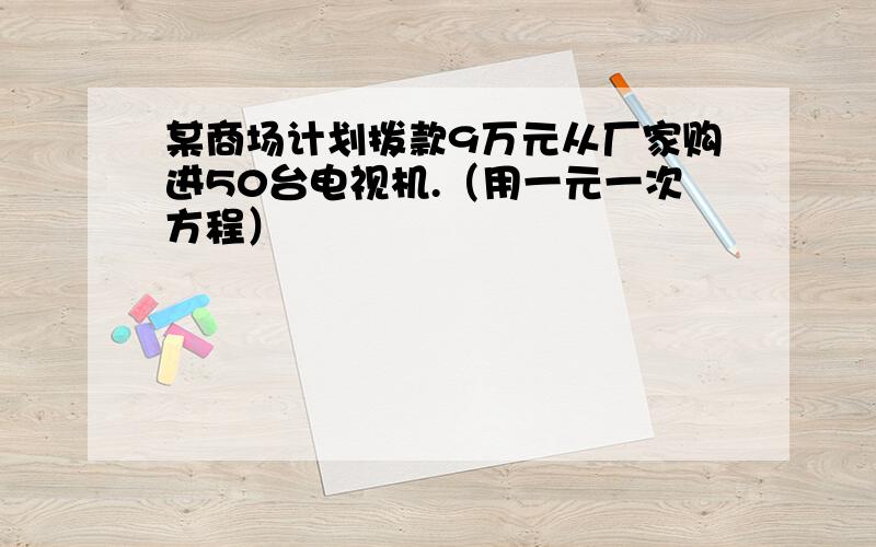 某商场计划拨款9万元从厂家购进50台电视机.（用一元一次方程）