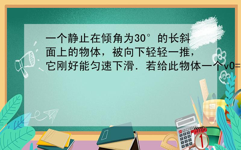 一个静止在倾角为30°的长斜面上的物体，被向下轻轻一推，它刚好能匀速下滑．若给此物体一个v0=8m/s沿斜面向上的初速度