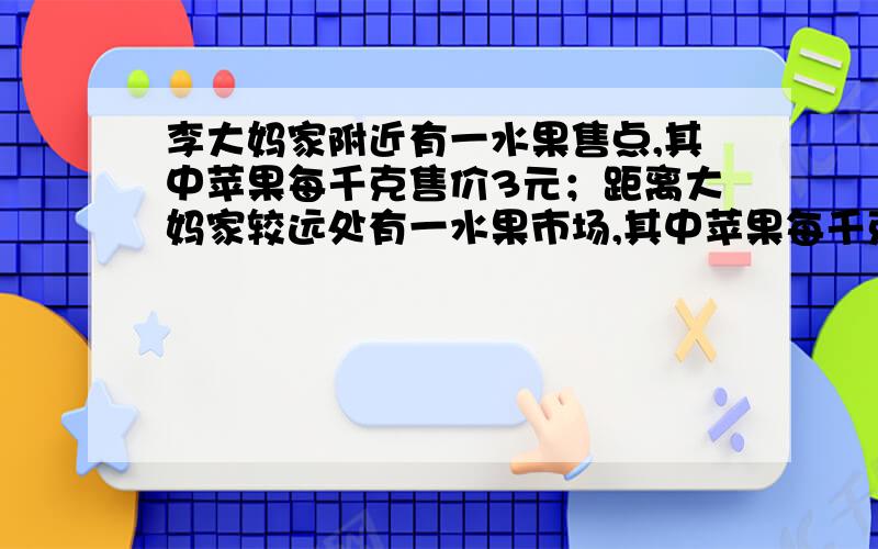 李大妈家附近有一水果售点,其中苹果每千克售价3元；距离大妈家较远处有一水果市场,其中苹果每千克售价2.5元,已知从李大妈