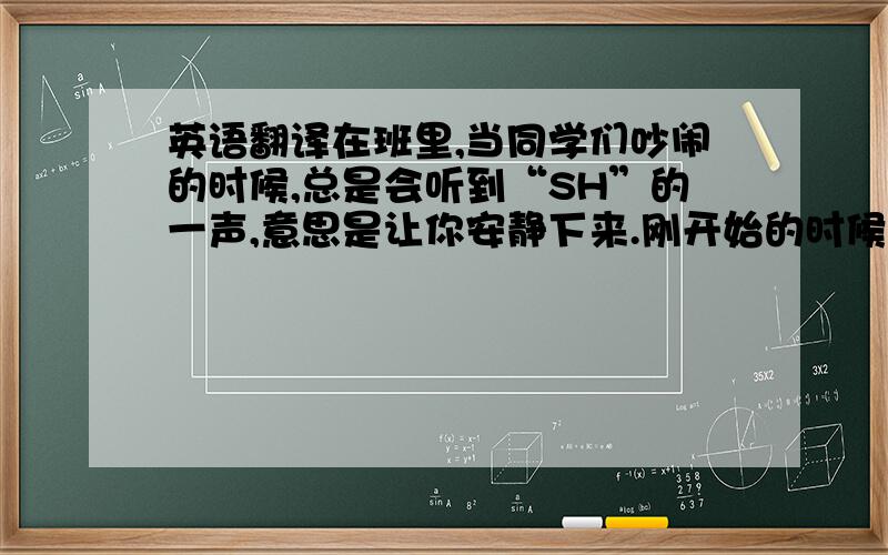 英语翻译在班里,当同学们吵闹的时候,总是会听到“SH”的一声,意思是让你安静下来.刚开始的时候会有效果,但时间久了就会让