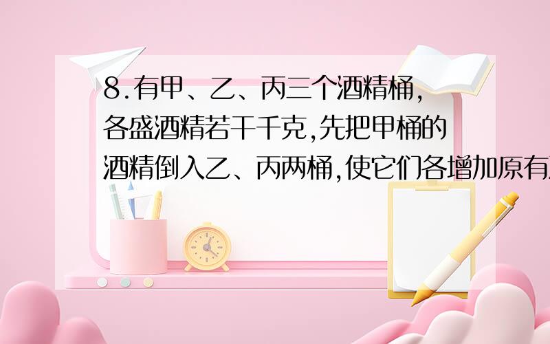 8.有甲、乙、丙三个酒精桶,各盛酒精若干千克,先把甲桶的酒精倒入乙、丙两桶,使它们各增加原有酒精的1