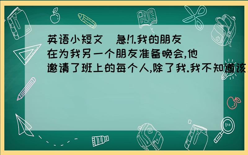 英语小短文（急!1.我的朋友在为我另一个朋友准备晚会,他邀请了班上的每个人,除了我.我不知道该怎么办.写出给我的意见或建