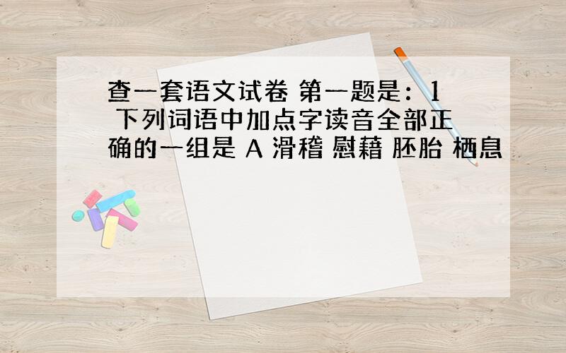 查一套语文试卷 第一题是：1 下列词语中加点字读音全部正确的一组是 A 滑稽 慰藉 胚胎 栖息