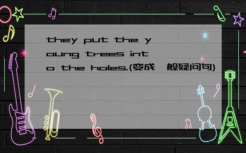 they put the young trees into the holes.(变成一般疑问句)