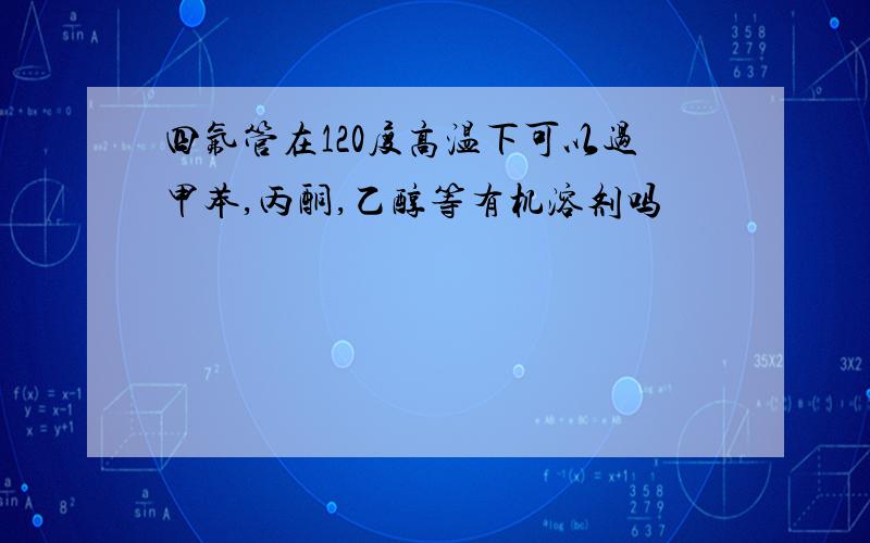 四氟管在120度高温下可以过甲苯,丙酮,乙醇等有机溶剂吗