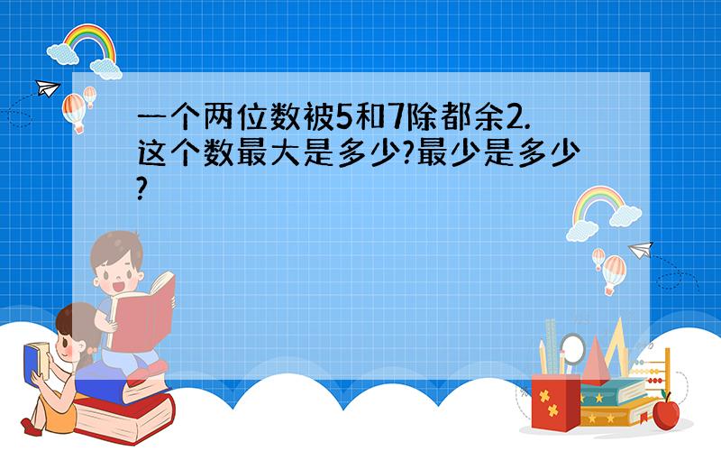 一个两位数被5和7除都余2.这个数最大是多少?最少是多少?