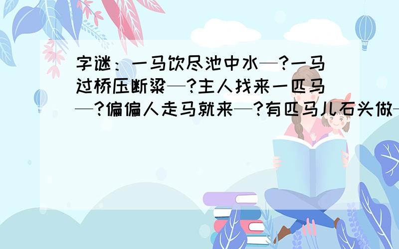 字谜：一马饮尽池中水—?一马过桥压断粱—?主人找来一匹马—?偏偏人走马就来—?有匹马儿石头做—?