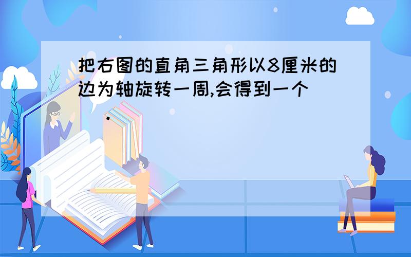 把右图的直角三角形以8厘米的边为轴旋转一周,会得到一个（ ）.