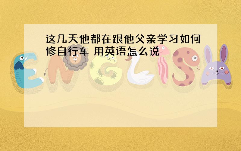 这几天他都在跟他父亲学习如何修自行车 用英语怎么说