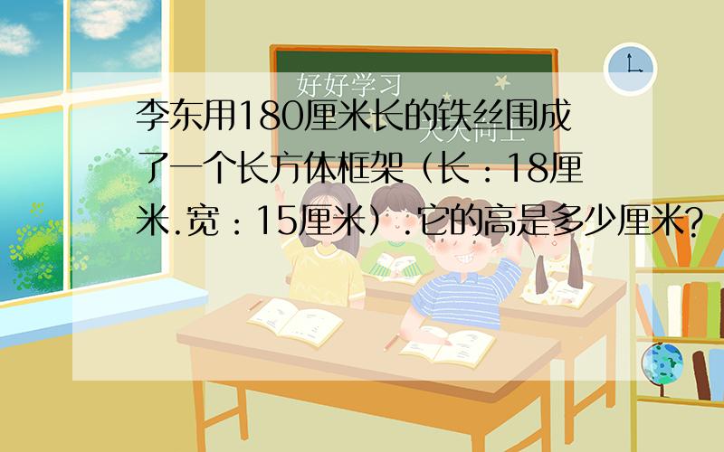 李东用180厘米长的铁丝围成了一个长方体框架（长：18厘米.宽：15厘米）.它的高是多少厘米?