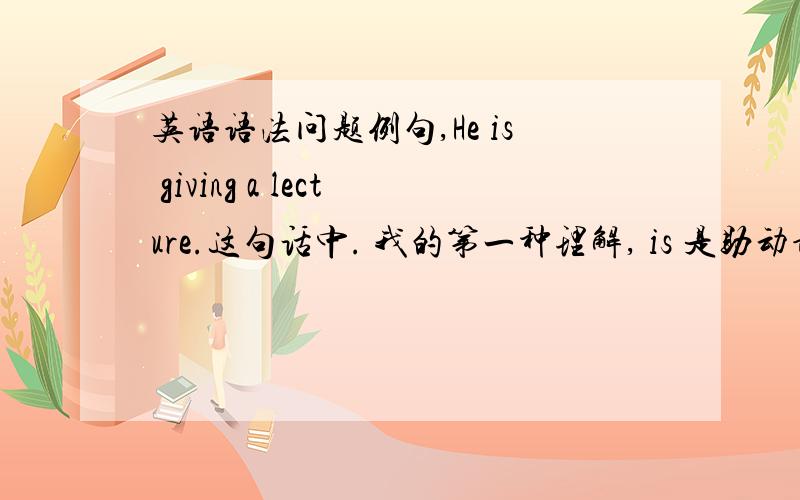 英语语法问题例句,He is giving a lecture.这句话中. 我的第一种理解, is 是助动词,givin