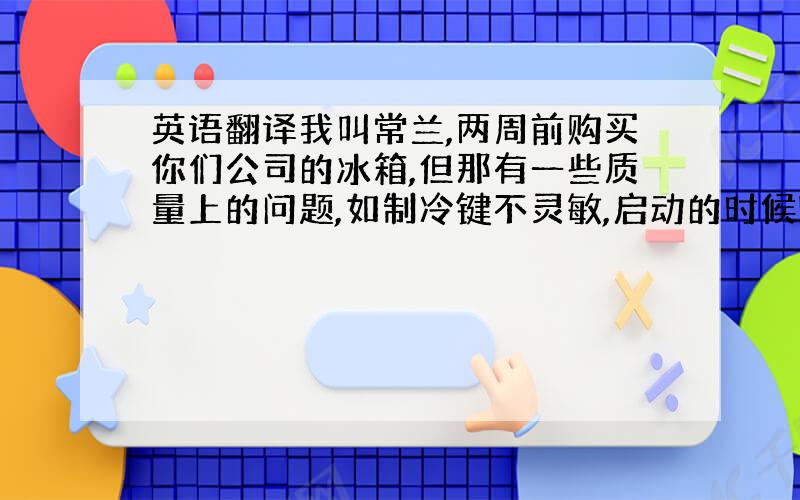 英语翻译我叫常兰,两周前购买你们公司的冰箱,但那有一些质量上的问题,如制冷键不灵敏,启动的时候噪音太大.影响了我.我曾经