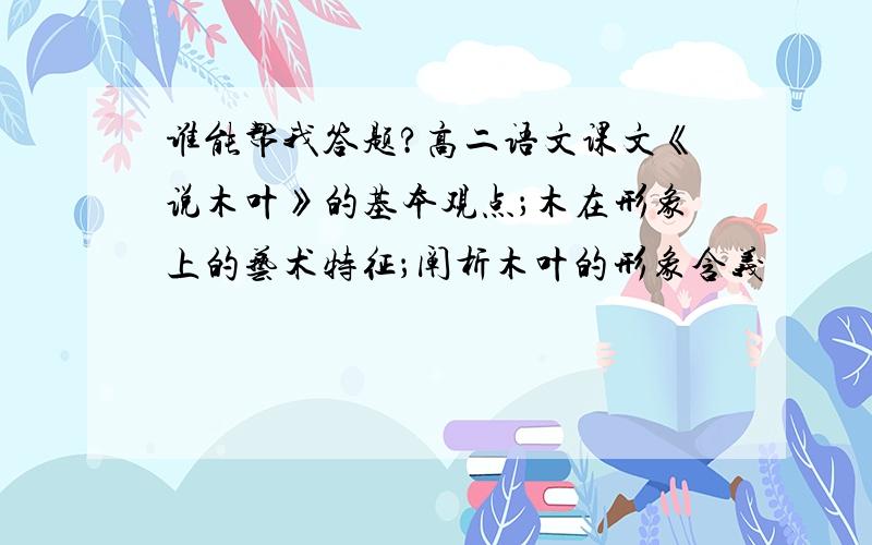 谁能帮我答题?高二语文课文《说木叶》的基本观点；木在形象上的艺术特征；阐析木叶的形象含义