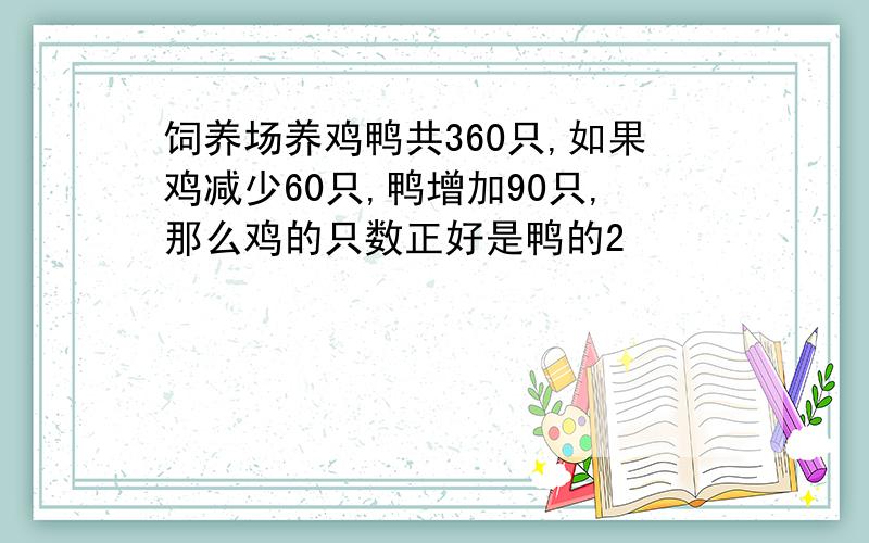 饲养场养鸡鸭共360只,如果鸡减少60只,鸭增加90只,那么鸡的只数正好是鸭的2